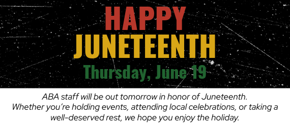 Happy Juneteenth! ABA staff will be out tomorrow, June 19, in honor of Juneteenth. Whether you're holding events, attending local celebrations, or taking a well-deserved rest, we hope you enjoy the holiday.
